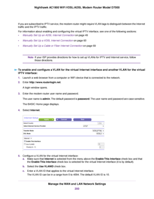 Page 200If you are subscribed to IPTV service, the modem router might require VLAN tags to distinguish between the Internet
traffic and the IPTV traffic.
For information about enabling and configuring the virtual IPTV interface, see one of the following sections:
•
Manually Set Up an ADSL Internet Connection on page 49
• Manually Set Up a VDSL Internet Connection on page 
60
• Manually Set Up a Cable or Fiber Internet Connection on page 
69 If your ISP provides directions for how to set up VLANs for IPTV and...