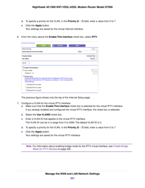 Page 201d.
To specify a priority for the VLAN, in the Priority (0 ~ 7) field, enter a value from 0 to 7.
e
. Click the 
Apply button.
Your settings are saved for the virtual Internet interface.
6. From the menu above the 
Enable This Interface check box, select IPTV. The previous figure shows only the top of the Internet Setup page.
7. Configure a VLAN for the virtual IPTV interface:
a.Make sure that the Enable This Interface check box is selected for the virtual IPTV interface.
If y

ou already enabled and...