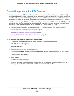 Page 202Enable Bridge Mode for IPTV Devices
Some devices, such as an IPTV, cannot function behind the modem router’s network address translation (NAT)
ser
vice or firewall. Based on what your Internet service provider (ISP) requires, for the device to connect to the ISP’s
network directly, you can enable the bridge between the device and the modem router
’s virtual IPTV interface. In
bridge mode, by default, the LAN 4 port on the back panel of the modem router is bound to the virtual IPTV interface.
In addition...