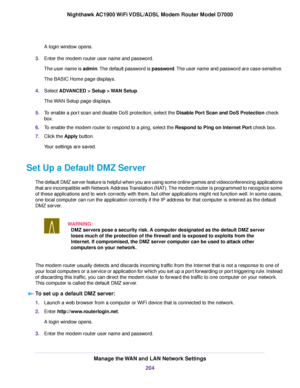 Page 204A login window opens.
3. Enter the modem router user name and password.
The user name is admin. The default password is password. The user name and password are case-sensitive.
The BASIC Home page displays.
4. Select 
ADVANCED > Setup > WAN Setup.
The 
WAN Setup page displays.
5. To enable a port scan and disable DoS protection, select the 
Disable Port Scan and DoS Protection check
bo
x.
6. To enable the modem router to respond to a ping, select the Respond to Ping on Internet Port check box.
7. Clic

k...