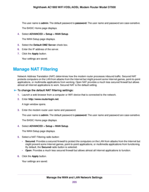 Page 205The user name is admin. The default password is password. The user name and password are case-sensitive.
The BASIC Home page displays.
4. Select ADVANCED > Setup > WAN Setup.
The 
WAN Setup page displays.
5. Select the 
Default DMZ Server check box.
6. Enter the IP address of the server.
7. Click the 
Apply button.
Your settings are saved.
Manage NAT Filtering Network Address Translation (NAT) determines how the modem router processes inbound traffic. Secured NAT
protects computers on the LAN from attac...