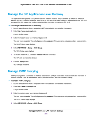 Page 206Manage the SIP Application-Level Gateway
The application-level gateway (ALG) for the Session Initiation Protocol (SIP) is enabled by default for enhanced
address and port translation. However, some types of VoIP and video traffic might not work well when the SIP ALG
is enabled. For this reason, the modem router provides the option to disable the SIP ALG.T
o change the default SIP ALG setting: 1.
Launch a web browser from a computer or WiFi device that is connected to the network.
2. Enter...