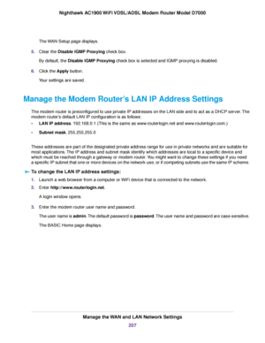 Page 207The WAN Setup page displays.
5. Clear the Disable IGMP Proxying check box.
By default, the 
Disable IGMP Proxying check box is selected and IGMP proxying is disabled.
6. Clic
k the Apply button.
Y

our settings are saved.
Manage the 
Modem Router’s LAN IP Address Settings
The modem router is preconfigured to use private IP addresses on the LAN side and to act as a DHCP server. The
modem router’s default LAN IP configuration is as follows:
• LAN IP ad

dress. 192.168.0.1 (This is the same as...