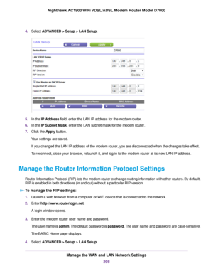 Page 2084.
Select ADVANCED > Setup > LAN Setup. 5.
In the 
IP Address field, enter the LAN IP address for the modem router.
6. In the 
IP Subnet Mask, enter the LAN subnet mask for the modem router.
7. Clic
k the 
Apply button.
Your settings are saved.
If you changed the LAN IP address of the 
modem router, you are disconnected when the changes take effect.
T
o reconnect, close your browser, relaunch it, and log in to the modem router at its new LAN IP address.
Mana

ge the Router Information Protocol Settings...