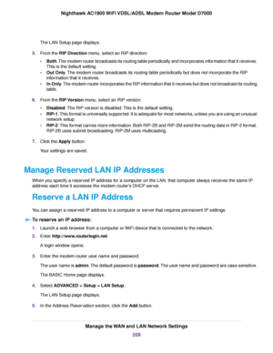 Page 209The LAN Setup page displays.
5. From the RIP Direction menu, select an RIP direction:
• Both. The modem router broadcasts its routing table periodically and incorporates information that it receives.
This is the default setting.
• Out Only
. The modem router broadcasts its routing table periodically but does not incorporate the RIP
information that it receives.
• In Only. The modem router incorporates the RIP information that it receives but does not broadcast its routing
table.
6. From the 
RIP Version...