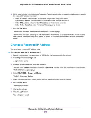 Page 2106.
Either select a device from the Address Reservation Table by selecting the corresponding radio button or specify
the reserved IP address information:
•In the IP Address field, enter the IP address to assign to the computer or device.
Choose an IP address from the modem router’s LAN subnet, such as 192.168.0.x.
• In the MAC Address field, enter the MAC address of the computer or device.
• In the Device Name field, enter the name of the computer or device.
7. Click the 
Add button.
The reser
ved address...