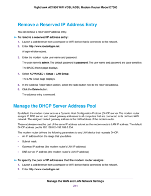 Page 211Remove a Reserved IP Address Entry
You can remove a reserved IP address entry.
To remove a reserved IP address entry: 1.
Launch a web browser from a computer or WiFi device that is connected to the network.
2. Enter http://www.routerlogin.net.
A login window opens.
3. Enter the 
modem router user name and password.
The user name is admin. The default password is password. The user name and password are case-sensitive.
The BASIC Home page displays.
4. Select 
ADVANCED > Setup > LAN Setup.
The LAN Setup...