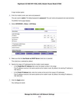 Page 212A login window opens.
3. Enter the modem router user name and password.
The user name is 
admin. The default password is password. The user name and password are case-sensitive.
The BASIC Home page displays.
4. Select ADVANCED > Setup > LAN Setup. 5.
Make sure that the Use Router as DHCP Server check box is selected.
This chec

k box is selected by default.
6. Specify the range of IP addresses that the modem router assigns:
• In the Single/Start IP Address field, enter the lowest number in the range....