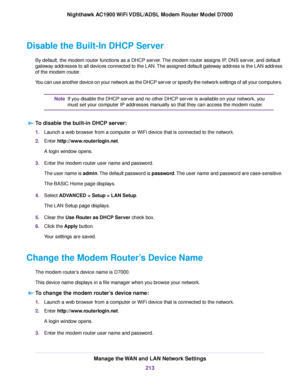 Page 213Disable the Built-In DHCP Server
By default, the modem router functions as a DHCP server. The modem router assigns IP, DNS server, and default
gate
way addresses to all devices connected to the LAN. The assigned default gateway address is the LAN address
of the 
modem router.
You can use another device on your network as the DHCP server or specify the network settings of all your computers. If you disable the DHCP server and no other DHCP server is available on your network, you
must set your computer IP...