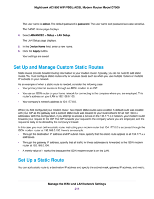 Page 214The user name is admin. The default password is password. The user name and password are case-sensitive.
The BASIC Home page displays.
4. Select ADVANCED > Setup > LAN Setup.
The LAN Setup page displays.
5. In the 
Device Name field, enter a new name.
6. Clic
k the Apply button.
Y

our settings are saved.
Set Up and Manage Custom Static Routes Static routes provide detailed routing information to your modem router. Typically, you do not need to add static
routes

. You must configure static routes only...