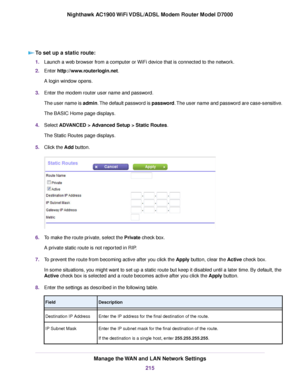 Page 215To set up a static route:
1.
Launch a web browser from a computer or WiFi device that is connected to the network.
2. Enter http://www.routerlogin.net.
A login window opens.
3. Enter the 
modem router user name and password.
The user name is admin. The default password is password. The user name and password are case-sensitive.
The BASIC Home page displays.
4. Select 
ADVANCED > Advanced Setup > Static Routes.
The Static Routes page displa
ys.
5. Click the Add button. 6.
To make the route private, select...