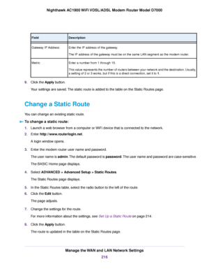 Page 216Description
Field
Enter the IP address of the gateway.
The IP address of the gateway must be on the same LAN segment as the modem router.
Gate
way IP Address
Enter a number from 1 through 15.
This value represents the number of routers between your network and the destination. Usually,
a setting of 2 or 3 works, but if this is a direct connection, set it to 1.
Metr

ic
9. Click the Apply button.
Y

our settings are saved. The static route is added to the table on the Static Routes page.
Change a Static...