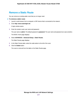 Page 217Remove a Static Route
You can remove an existing static route that you no longer need.
To remove a static route: 1.
Launch a web browser from a computer or WiFi device that is connected to the network.
2. Enter http://www.routerlogin.net.
A login window opens.
3. Enter the 
modem router user name and password.
The user name is admin. The default password is password. The user name and password are case-sensitive.
The BASIC Home page displays.
4. Select 
ADVANCED > Advanced Setup > Static Routes.
The...