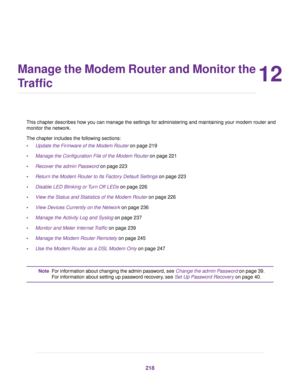 Page 21812
Manage the Modem Router and Monitor the
Traffic
This chapter describes how you can manage the settings for administering and maintaining your modem router and
monitor the netw
ork.
The chapter includes the following sections:
• Update the Firmware of the Modem Router on page 219
• Manage the Configur

ation File of the Modem Router
 on page 221
• Reco
ver the admin Password on page 223
• Retur

n the Modem Router to Its Factory Default Settings on page 
223
• Disable LED Blinking or Turn Off LEDs on...