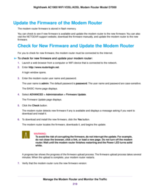 Page 219Update the Firmware of the Modem Router
The modem router firmware is stored in flash memory.
Y
ou can check to see if new firmware is available and update the modem router
 to the new firmware. You can also
visit the 
NETGEAR support website, download the firmware manually, and update the modem router to the new
fir
mware.
Check for New Firmware and Update the Modem Router
F

or you to check for new firmware, the modem router must be connected to the Internet.
T

o check for new firmware and update your...