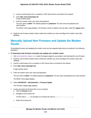 Page 220a.
Launch a web browser from a computer or WiFi device that is connected to the network.
b. Enter http://www.routerlogin.net.
A login window opens.
c. Enter the 
modem router user name and password.
The user name is 
admin. The default password is password. The user name and password are
case-sensitive.
The BASIC Home page displays. The firmware version is stated in the top right, under the Logout button.
8. Read the ne

w firmware release notes to determine whether you must reconfigure the modem 
router...