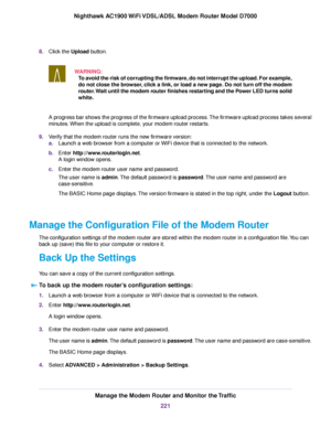 Page 2218.
Click the Upload button.
WARNING: To avoid the risk of corrupting the firmware, do not interrupt the upload. For example,
do not close the browser, click a link, or load a new page. Do not turn off the modem
router. Wait until the modem router finishes restarting and the Power LED turns solid
white. A progress bar shows the progress of the firmware upload process. The firmware upload process takes several
minutes. When the upload is complete, your modem router restarts.
9. V

erify that the modem...