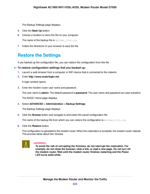 Page 222The Backup Settings page displays.
5. Click the Back Up button.
6. Choose a location to store the file on your computer.
The name of the backup file is 
NETGEAR_D7000.cfg.
7. F
ollow the directions of your browser to save the file.
Restore the Settings
If you backed up the configuration file, you can restore the configuration from this file. To restore configuration settings that you backed up: 1.
Launch a web browser from a computer or WiFi device that is connected to the network.
2. Enter...