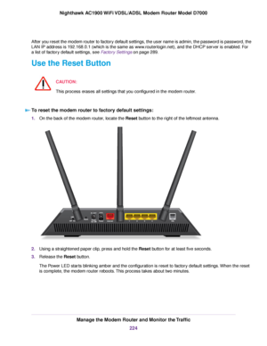 Page 224After you reset the modem router to factory default settings, the user name is admin, the password is password, the
LAN IP address is 192.168.0.1 (which is the same as www.routerlogin.net), and the DHCP server is enabled. For
a list of factory default settings, see Factory Settings on page 289.
Use the Reset Button
CA
UTION:
This process erases all settings that you configured in the 
modem router. To reset the 
modem router to factory default settings:
1.
On the back of the 
modem router, locate the...