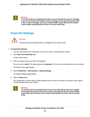 Page 225WARNING:
To avoid the risk of corrupting the firmware, do not interrupt the reset. For example,
if you are connected to the modem router’s web page, do not close the browser, click
a link, or load a new page. Do not turn off the modem router. Wait until the modem
r
outer finishes restarting and the Power LED turns solid white. Erase the Settings
CAUTION:
This process erases all settings that you configured in the modem router. To erase the settings:
1.
Launch a web browser from a computer or WiFi device...