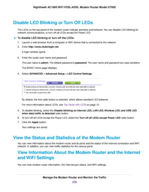 Page 226Disable LED Blinking or Turn Off LEDs
The LEDs on the top panel of the modem router indicate activities and be\
havior. You can disable LED blinking for
netw
ork communications, or turn off all LEDs except the Power LED.
To disable LED blinking or turn off the LEDs: 1.
Launch a web browser from a computer or WiFi device that is connected to the network.
2. Enter 
http://www.routerlogin.net.
A login window opens.
3. Enter the router user name and password.
The user name is admin. The default password is...