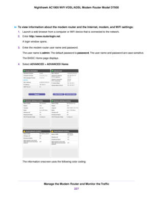 Page 227To view information about the modem router and the Internet, modem, and WiFi settings:
1.
Launch a web browser from a computer or WiFi device that is connected to the network.
2. Enter 
http://www.routerlogin.net.
A login window opens.
3. Enter the 
modem router user name and password.
The user name is 
admin. The default password is password. The user name and password are case-sensitive.
The BASIC Home page displays.
4. Select ADVANCED > ADVANCED Home
. The information onscreen uses the following color...