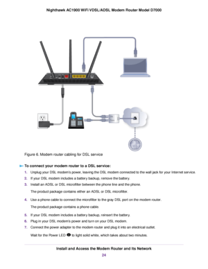 Page 24Figure 6. Modem router cabling for DSL service
To connect your modem router to a DSL service: 1.
Unplug your DSL modem’s power, leaving the DSL modem connected to the wall jack for your Internet service.
2. If your DSL modem includes a battery backup, remove the battery.
3. Install an ADSL or DSL microfilter between the phone line and the phone.
The product package contains either an ADSL or DSL microfilter.
4. Use a phone cable to connect the microfilter to the gray DSL port on the modem router.
The...