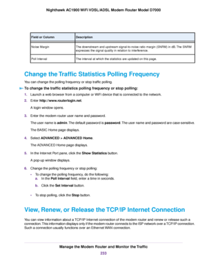 Page 233Description
Field or Column
The downstream and upstream signal-to-noise ratio margin (SNRM) in dB. The SNRM
expresses the signal quality in relation to interference.
Noise Margin
The interval at which the statistics are updated on this page.
Poll Interval
Change the Traffic Statistics Polling Frequency
You can change the polling frequency or stop traffic polling. To change the traffic statistics polling frequency or stop polling: 1.
Launch a web browser from a computer or WiFi device that is connected to...