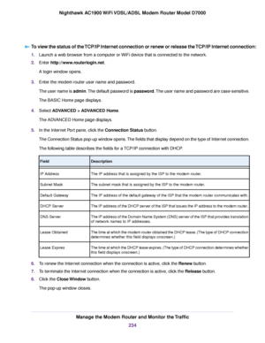 Page 234To view the status of the TCP/IP Internet connection or renew or release the TCP/IP Internet connection:
1.
Launch a web browser from a computer or WiFi device that is connected to the network.
2. Enter http://www.routerlogin.net.
A login window opens.
3. Enter the 
modem router user name and password.
The user name is 
admin. The default password is password. The user name and password are case-sensitive.
The BASIC Home page displays.
4. Select ADVANCED > ADVANCED Home
.
The ADVANCED Home page...