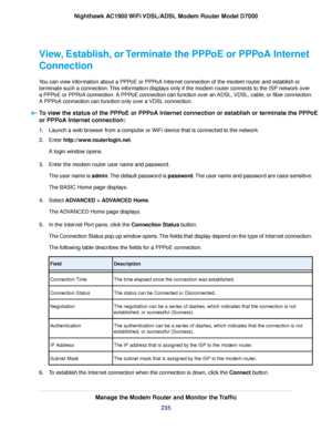 Page 235View, Establish, or Terminate the PPPoE or PPPoA Internet
Connection
You can view information about a PPPoE or PPPoA Internet connection of the modem router and establish or
ter
minate such a connection. This information displays only if the 
modem router connects to the ISP network over
a PPP
oE or PPPoA connection. A PPPoE connection can function over an ADSL, VDSL, cable, or fiber connection.
A PPPoA connection can function only over a VDSL connection.
To view the status of the PPPoE or PPPoA Internet...