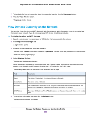 Page 2367.
To terminate the Internet connection when the connection is active, click the Disconnect button.
8. Clic
k the 
Close Window button.
The pop-up window closes.
View Devices Currently on the Network You can view the active wired and WiFi devices in both the network to which the modem router is connected and
the 
modem router network. If you do not recognize a WiFi device, it might be an intruder.
To display the wired and WiFi devices: 1.
Launch a web browser from a computer or WiFi device that is...