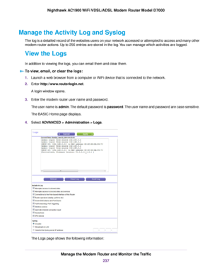 Page 237Manage the Activity Log and Syslog
The log is a detailed record of the websites users on your network accessed or attempted to access and many other
modem router actions. Up to 256 entries are stored in the log. You can manage which activities are logged.
Vie
w the Logs
In addition to viewing the logs, you can email them and clear them. To view, email, or clear the logs: 1.
Launch a web browser from a computer or WiFi device that is connected to the network.
2. Enter 
http://www.routerlogin.net.
A login...