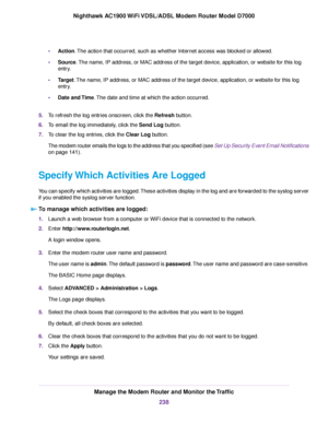 Page 238•
Action. The action that occurred, such as whether Internet access was blocked or allowed.
• Source
. The name, IP address, or MAC address of the target device, application, or website for this log
entry.
• Target. The name, IP address, or MAC address of the target device, application, or website for this log
entr

y.
• Date and Time
. The date and time at which the action occurred.
5. To refresh the log entries onscreen, click the Refresh
 button.
6. To email the log immediately, click the Send Log...