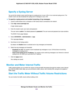 Page 239Specify a Syslog Server
You can let the modem router send the logs to a syslog server on your LAN or to an external syslog server. The
modem router can also broadcast the syslog server message on your LAN.
To specify a syslog server and enable forwarding of log messages: 1.
Launch a web browser from a computer or WiFi device that is connected to the network.
2. Enter 
http://www.routerlogin.net.
A login window opens.
3. Enter the 
modem router user name and password.
The user name is 
admin. The default...