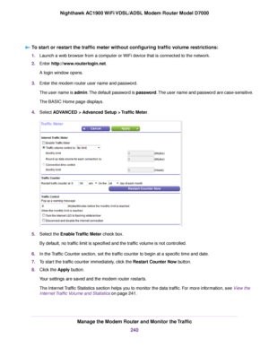 Page 240To start or restart the traffic meter without configuring traffic volume restrictions:
1.
Launch a web browser from a computer or WiFi device that is connected to the network.
2. Enter http://www.routerlogin.net.
A login window opens.
3. Enter the 
modem router user name and password.
The user name is admin. The default password is password. The user name and password are case-sensitive.
The BASIC Home page displays.
4. Select 
ADVANCED > Advanced Setup > Traffic Meter. 5.
Select the 
Enable Traffic...