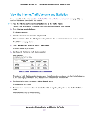 Page 241View the Internet Traffic Volume and Statistics
If you enabled the traffic meter (see Start the Traffic Meter Without Traffic Volume Restrictions on page 239), you
can vie
w the Internet traffic volume and statistics.
To view the Internet traffic volume and statistics of the traffic meter: 1.
Launch a web browser from a computer or WiFi device that is connected to the network.
2. Enter 
http://www.routerlogin.net.
A login window opens.
3. Enter the 
modem router user name and password.
The user name is...