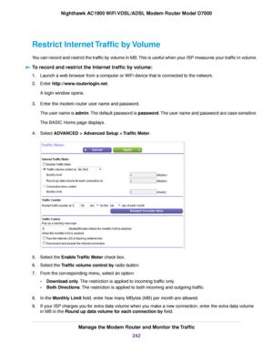 Page 242Restrict Internet Traffic by Volume
You can record and restrict the traffic by volume in MB. This is useful when your ISP measures your traffic in volume.
To record and restrict the Internet traffic by volume: 1.
Launch a web browser from a computer or WiFi device that is connected to the network.
2. Enter http://www.routerlogin.net.
A login window opens.
3. Enter the 
modem router user name and password.
The user name is admin. The default password is password. The user name and password are...