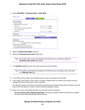 Page 2444.
Select ADVANCED > Advanced Setup > Traffic Meter. 5.
Select the 
Enable Traffic Meter check box.
6. Select the 
Connection time control radio button. The 
modem router must be connected to the Internet for you to be able to select the
Connection time contr ol radio button.
Note
7. In the Monthly Limit field, enter how many hours per month are allowed. The 
modem router must be connected to the Internet for you to be able to enter information
in the Monthly Limit
 field.
Note
8. In the Traffic Counter...