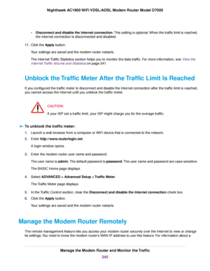 Page 245•
Disconnect and disable the Internet connection. This setting is optional. When the traffic limit is reached,
the Internet connection is disconnected and disabled.
11. Click the Apply button.
Your settings are saved and the 
modem router restarts.
The Inter
net Traffic Statistics section helps you to monitor the data traffic. For more information, see View the
Inter

net Traffic Volume and Statistics on page 241.
Unb

lock the Traffic Meter After the Traffic Limit Is Reached
If you configured the...