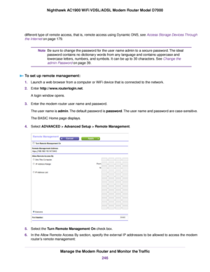 Page 246different type of remote access, that is, remote access using Dynamic DNS, see Access Storage Devices Through
the Inter
net
 on page 179. Be sure to change the password for the user name admin to a secure password. The ideal
password contains no dictionary words from any language and contains uppercase and
lowercase letters, numbers, and symbols. It can be up to 30 characters. See Change the
admin P

assword on page 39.
Note
T

o set up remote management: 1.
Launch a web browser from a computer or WiFi...