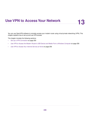 Page 24913
Use VPN to Access Your Network
You can use OpenVPN software to remotely access your modem router using virtual private networking (VPN). This
chapter e
xplains how to set up and use VPN access.
The chapter includes the following sections:
• Set Up a VPN Connection
 on page 250
• Use VPN to Access the Modem Router’s USB Device and Media From a Windows Computer
 on page 256
• Use 
VPN to Access Your Internet Service at Home on page 256 249 