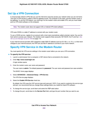 Page 250Set Up a VPN Connection
A virtual private network (VPN) lets you use the Internet to securely access your network when you are not home.
This type of VPN access is called a client-to-gateway tunnel. The computer is the client, and the modem router is
the gate
way. To use the VPN feature, you must log in to the modem router and enable VPN, and you must install
and r

un VPN client software on the computer. The 
modem router does not support iOS or Android VPN client software.
Note
VPN uses DDNS or a...