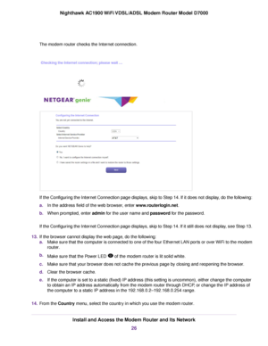 Page 26The modem router checks the Internet connection.
If the Configuring the Internet Connection page displays, skip to Step 14. If it does not display, do the following:
a.
In the address field of the web browser, enter 
www.routerlogin.net.
b. When prompted, enter 
admin for the user name and password for the password.
If the Configuring the Internet Connection page displays, skip to Step 14. If it still does not display, see Step 13.
13. If the browser cannot display the web page, do the following:
a.Make...