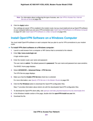 Page 251For information about configuring the type of access, see Use VPN to Access Your Internet
Ser
vice at Home
 on page 256.
Note
8. Clic
k the Apply button.
Y

our settings are saved. VPN is enabled in the modem router, but you must install and set up OpenVPN software
on your computer before you can use a VPN connection (see Install OpenVPN Software on a Windows Computer
on page 
251 and Install OpenVPN Software on a Mac Computer on page 253).
Install OpenVPN Software on a 
Windows Computer
You must install...