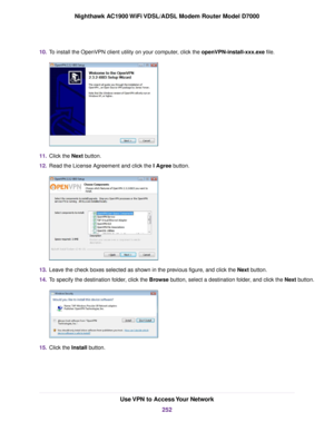Page 25210.
To install the OpenVPN client utility on your computer, click the openVPN-install-xxx.exe file. 11.
Click the 
Next button.
12. Read the License Agreement and click the I Agree
 button. 13.
Leave the check boxes selected as shown in the previous figure, and click the Next
 button.
14. To specify the destination folder, click the Browse button, select a destination folder, and click the Next button. 15.
Click the 
Install button. Use VPN to Access Your Network
252
Nighthawk AC1900 WiFi VDSL/ADSL Modem...