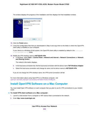 Page 253The window displays the progress of the installation and then displays the final installation window.
16.
Click the Finish button.
17. Unzip the configuration files that you downloaded in Step 6 and copy them to the folder in which the OpenVPN
client utility is installed on your computer.
If your device is a Windows 64-bit system, the OpenVPN client utility is installed by default in the C:\Program
files\OpenVPN\config\ folder.
18. Modify the 

VPN interface name to NETGEAR-VPN:
a. In 

Windows, select...