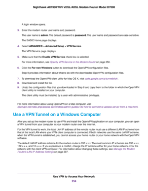 Page 254A login window opens.
3. Enter the modem router user name and password.
The user name is admin. The default password is password. The user name and password are case-sensitive.
The BASIC Home page displays.
4. Select 
ADVANCED > Advanced Setup > VPN Service.
The 
VPN Service page displays.
5. Make sure that the 
Enable VPN Service check box is selected.
F
or more information, see 
Specify VPN Service in the Modem Router on page 250.
6. Clic
k the 
For non-Windows button to download the OpenVPN...