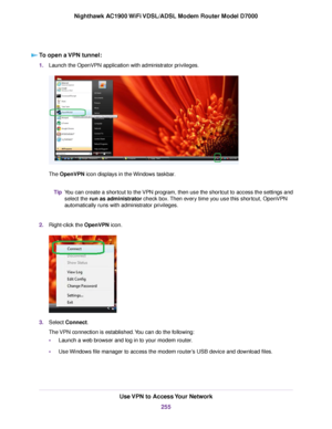 Page 255To open a VPN tunnel:
1.
Launch the OpenVPN application with administrator privileges. The OpenVPN icon displays in the Windows taskbar.
You can create a shortcut to the VPN program, then use the shortcut to access the settings and
select the run as administrator check box. Then every time you use this shortcut, OpenVPN
automatically r

uns with administrator privileges.
Tip
2. Right-click the OpenVPN icon. 3.
Select 
Connect.
The 
VPN connection is established. You can do the following:
• Launch a web...