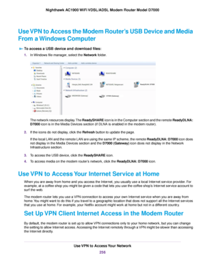 Page 256Use VPN to Access the Modem Router’s USB Device and Media
Fr
om a Windows Computer
To access a USB device and download files: 1.
In Windows file manager, select the Network folder. The network resources display. The ReadySHARE icon is in the Computer section and the remote ReadyDLNA:
D7000
 icon is in the Media Devices section (if DLNA is enabled in the modem router).
2. If the icons do not display, click the 
Refresh button to update the page.
If the local LAN and the remote LAN are using the same IP...