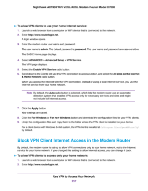 Page 257To allow VPN clients to use your home Internet service:
1.
Launch a web browser from a computer or WiFi device that is connected to the network.
2. Enter http://www.routerlogin.net.
A login window opens.
3. Enter the 
modem router user name and password.
The user name is admin. The default password is password. The user name and password are case-sensitive.
The BASIC Home page displays.
4. Select 
ADVANCED > Advanced Setup > VPN Service.
The 
VPN page displays.
5. Select the Enable VPN Service radio...